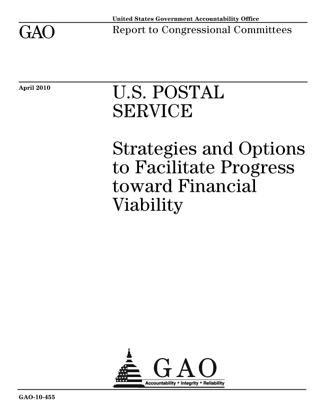 handle is hein.gao/gaobacehx0001 and id is 1 raw text is: GAO


April 2010


United States Government Accountability Office
Report to Congressional Committees


U.S. POSTAL
SERVICE


                Strategies and Options
                to Facilitate Progress
                toward Financial
                Viability






                  U
                &GAO
                     Accountability * Integrity * Reliability
GAO-10-455



