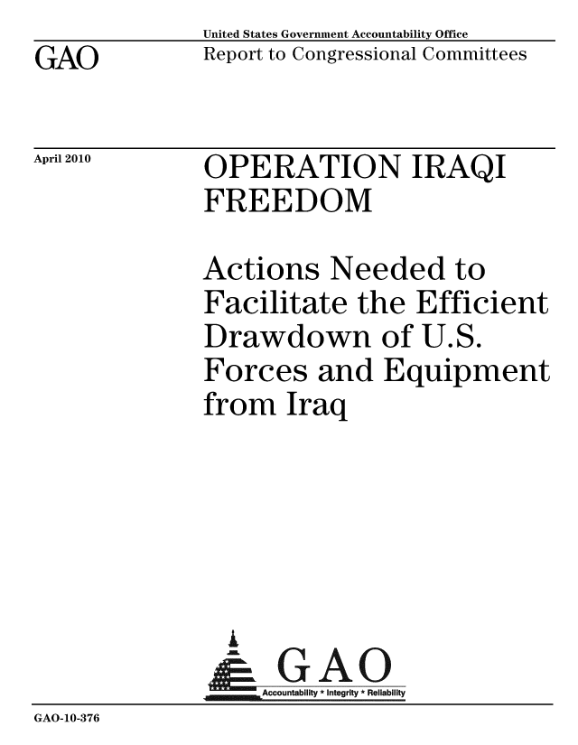 handle is hein.gao/gaobaceik0001 and id is 1 raw text is: GAO


United States Government Accountability Office
Report to Congressional Committees


April 2010


OPERATION IRAQI
FREEDOM


              Actions Needed to
              Facilitate the Efficient
              Drawdown of U.S.
              Forces and Equipment
              from Iraq





                A
                &1GAO
                ~Accountability * Integrity * Reliability
GAO-10-376


