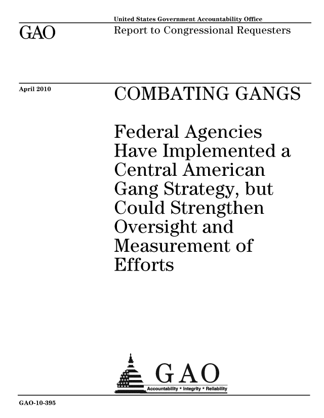 handle is hein.gao/gaobacein0001 and id is 1 raw text is: GAO


United States Government Accountability Office
Report to Congressional Requesters


April 2010


COMBATING GANGS


Federal Agencies
Have Implemented a
Central American
Gang Strategy, but
Could Strengthen
Oversight and
Measurement of
Efforts


                A
                   Accountability * Integrity * Reliability
GAO-10-395



