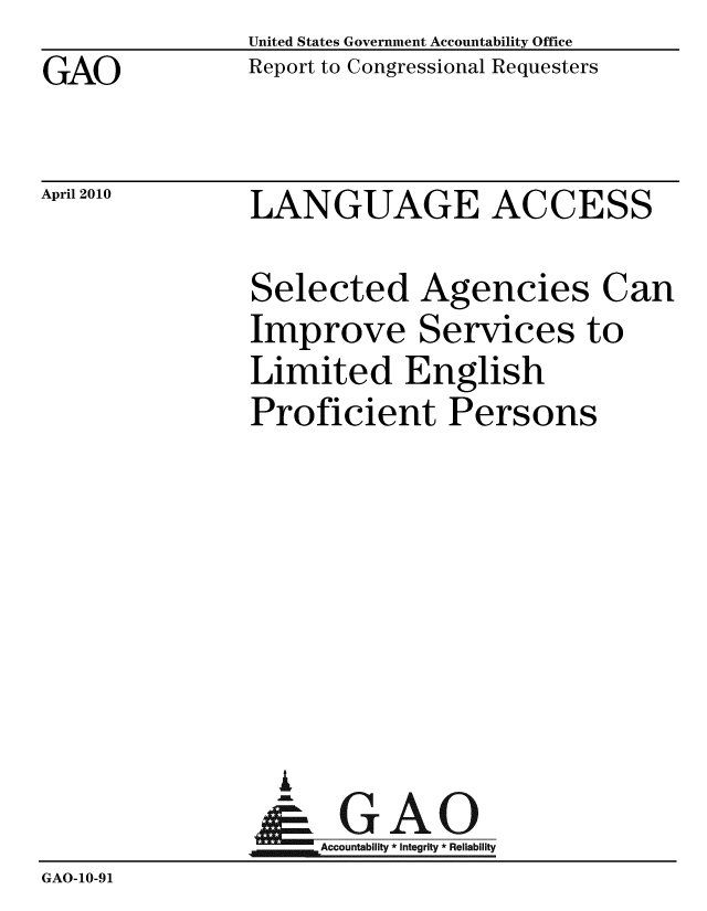 handle is hein.gao/gaobaceip0001 and id is 1 raw text is: GAO


United States Government Accountability Office
Report to Congressional Requesters


April 2010


LANGUAGE ACCESS


               Selected Agencies Can
               Improve Services to
               Limited English
               Proficient Persons







                 i
               & GAO
                    Accountability * Integrity * Reliability
GAO-10-91


