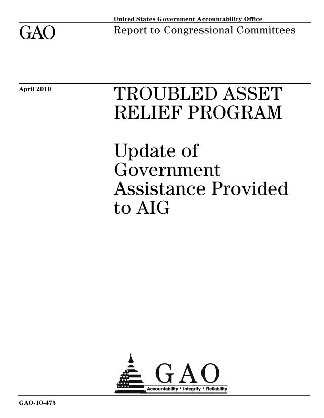 handle is hein.gao/gaobaceiq0001 and id is 1 raw text is: GAO


United States Government Accountability Office
Report to Congressional Committees


April 2010


TROUBLED ASSET
RELIEF PROGRAM


               Update of
               Government
               Assistance Provided
               to AIG






                 I
               &GAO
                    Accountability * Integrity * Reliability
GAO-10-475



