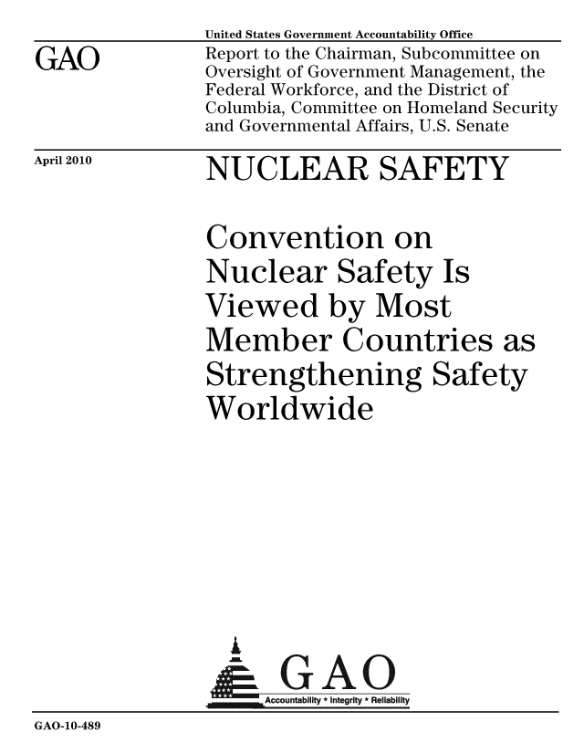 handle is hein.gao/gaobaceit0001 and id is 1 raw text is:                 United States Government Accountability Office
GAO             Report to the Chairman, Subcommittee on
                Oversight of Government Management, the
                Federal Workforce, and the District of
                Columbia, Committee on Homeland Security
                and Governmental Affairs, U.S. Senate


April 2010


NUCLEAR SAFETY


Convention on
Nuclear Safety Is
Viewed by Most
Member Countries a
Strengthening Safety
Worldwide








  A

      Accountability * Integrity * Reliability


GAO-10-489



