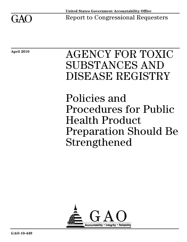 handle is hein.gao/gaobacejb0001 and id is 1 raw text is: GAO


United States Government Accountability Office
Report to Congressional Requesters


April 2010


AGENCY FOR TOXIC
SUBSTANCES AND
DISEASE REGISTRY


Policies and
Procedures for Public
Health Product
Preparation Should Be
Strengthened


               i
               - GAO-
                  Accountability * Integrity * Reliability
GAO-10-449



