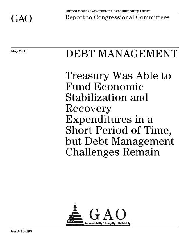 handle is hein.gao/gaobacejs0001 and id is 1 raw text is:              United States Government Accountability Office
GAO          Report to Congressional Committees

May 2010     DEBT MANAGEMENT

             Treasury Was Able to
             Fund Economic
             Stabilization and
             Recovery
             Expenditures in a
             Short Period of Time,
             but Debt Management
             Challenges Remain



               A
               & GAO
                  Accountability * Integrity * Reliability
GAO-10-498


