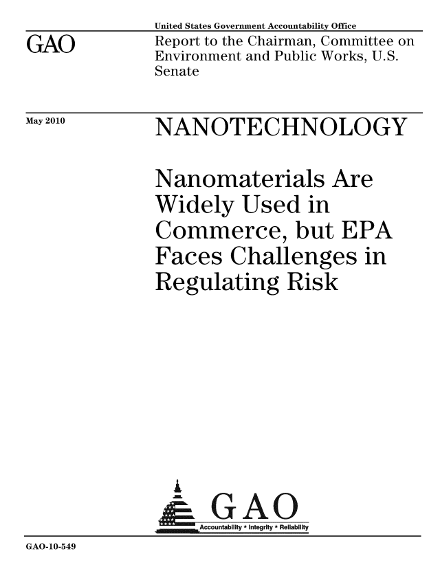 handle is hein.gao/gaobaceka0001 and id is 1 raw text is:               United States Government Accountability Office
GAO           Report to the Chairman, Committee on
              Environment and Public Works, U.S.
              Senate


May 2010


NANOTECHNOLOGY


              Nanomaterials Are
              Widely Used in
              Commerce, but EPA
              Faces Challenges in
              Regulating Risk







                A
                &1GAO
                ~Accountability * Integrity * Reliability
GAO-10-549



