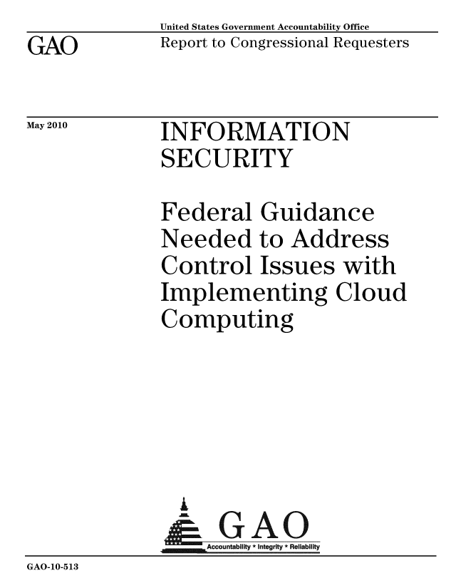 handle is hein.gao/gaobacekh0001 and id is 1 raw text is: GAO


United States Government Accountability Office
Report to Congressional Requesters


May 2010


INFORMATION
SECURITY


              Federal Guidance
              Needed to Address
              Control Issues with
              Implementing Cloud
              Computing





                A
                & GAO
                   Accountability * Integrity * Reliability
GAO-10-513


