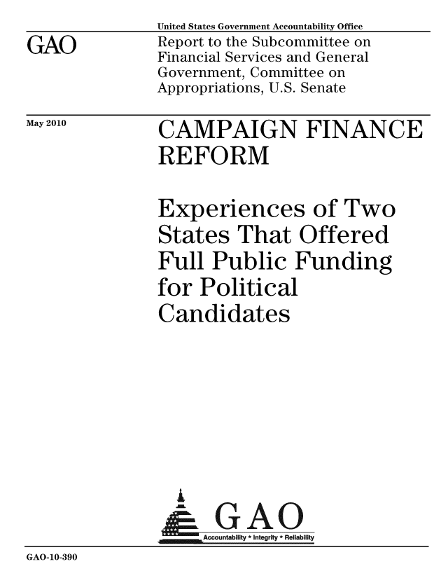 handle is hein.gao/gaobacekk0001 and id is 1 raw text is: 
GAO


United States Government Accountability Office
Report to the Subcommittee on
Financial Services and General
Government, Committee on
Appropriations, U.S. Senate


May 2010


CAMPAIGN FINANCE
REFORM


Experiences of Two
States That Offered
Full Public Funding
for Political
Candidates


                 A

                    Accountability * Integrity * Reliability
GAO-10-390


