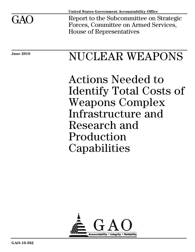 handle is hein.gao/gaobacele0001 and id is 1 raw text is: 
GAO


United States Government Accountability Office
Report to the Subcommittee on Strategic
Forces, Committee on Armed Services,
House of Representatives


June 2010


NUCLEAR WEAPONS


Actions Needed to
Identify Total Costs of
Weapons Complex
Infrastructure and
Research and
Production
Capabilities


                 i
                 -k GAO-
                    Accountability * Integrity * Reliability
GAO-10-582


