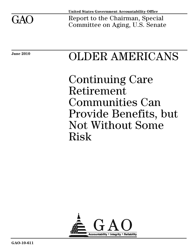 handle is hein.gao/gaobacelh0001 and id is 1 raw text is: GAO


United States Government Accountability Office
Report to the Chairman, Special
Committee on Aging, U.S. Senate


June 2010


OLDER AMERICANS


Continuing Care
Retirement
Communities Can
Provide Benefits, but
Not Without Some
Risk


                 A
                    Accountability * Integrity * Reliability
GAO-10-611


