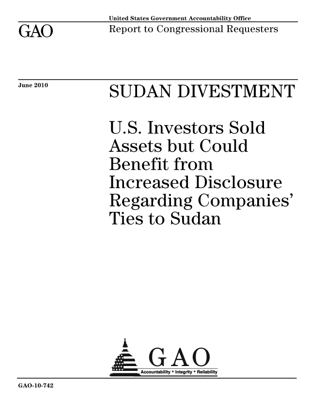 handle is hein.gao/gaobacelj0001 and id is 1 raw text is: GAO


June 2010


United States Government Accountability Office
Report to Congressional Requesters


SUDAN DIVESTMENT


              U.S. Investors Sold
              Assets but Could
              Benefit from
              Increased Disclosure
              Regarding Companies'
              Ties to Sudan





                I
                &GAO
                   Accountability * Integrity * Reliability
GAO-10-742



