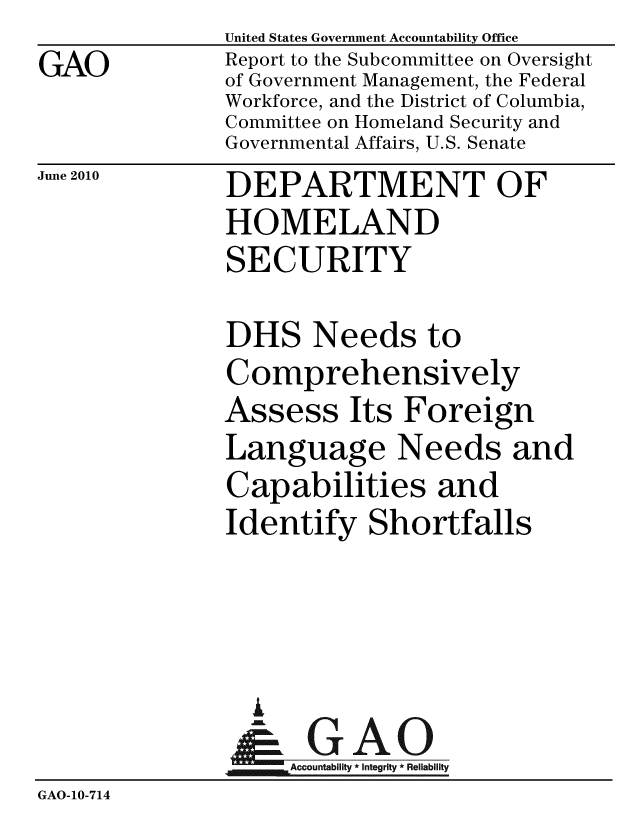 handle is hein.gao/gaobacell0001 and id is 1 raw text is: GAO


United States Government Accountability Office
Report to the Subcommittee on Oversight
of Government Management, the Federal
Workforce, and the District of Columbia,
Committee on Homeland Security and
Governmental Affairs, U.S. Senate


June 2010


DEPARTMENT OF
HOMELAND
SECURITY


               DHS Needs to
               Comprehensively
               Assess Its Foreign
               Language Needs and
               Capabilities and
               Identify Shortfalls



                 i
                 & GAO
                   Accountability * Integrity * Reliability
GAO-10-714


