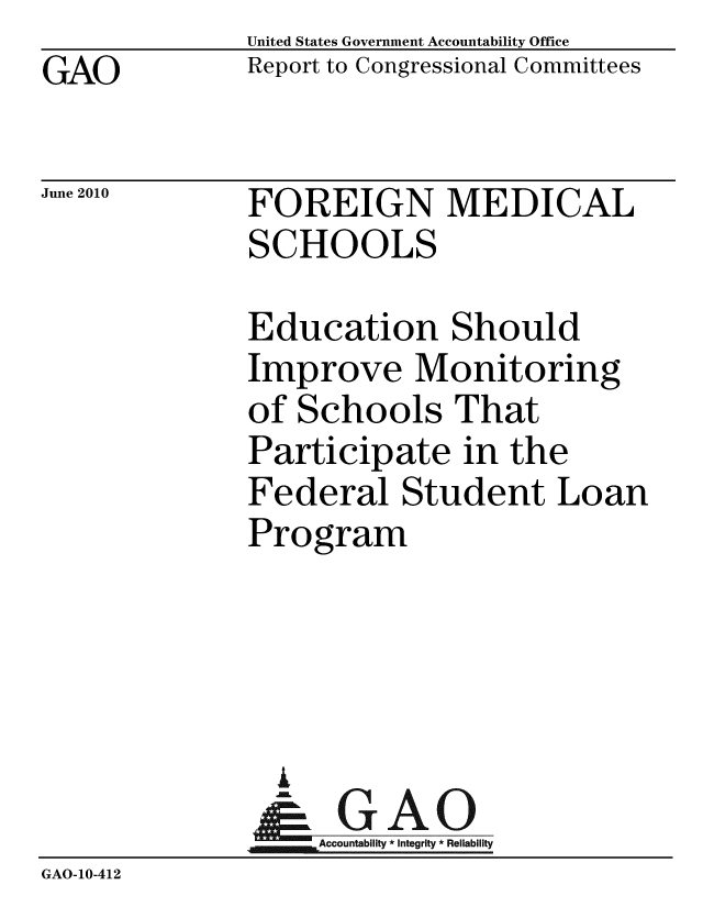 handle is hein.gao/gaobacelq0001 and id is 1 raw text is: GAO


United States Government Accountability Office
Report to Congressional Committees


June 2010


FOREIGN MEDICAL
SCHOOLS


              Education Should
              Improve Monitoring
              of Schools That
              Participate in the
              Federal Student Loan
              Program




                i
                &GAO
              Accountability*Integrity * Reliability
GAO-10-412


