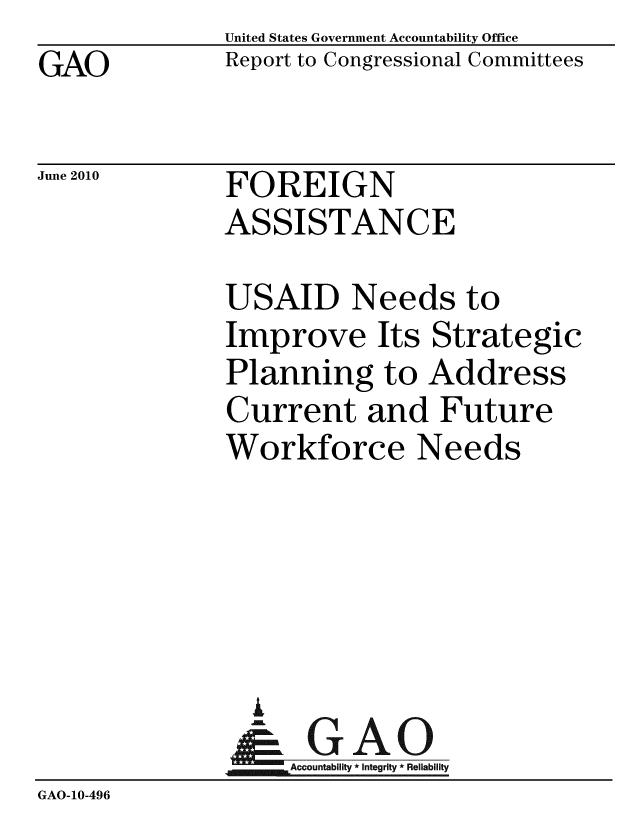 handle is hein.gao/gaobacema0001 and id is 1 raw text is: GAO


United States Government Accountability Office
Report to Congressional Committees


June 2010


FOREIGN
ASSISTANCE


              USAID Needs to
              Improve Its Strategic
              Planning to Address
              Current and Future
              Workforce Needs





                A
                & GAO
              MAccountability * Integrity * Reliability
GAO-10-496


