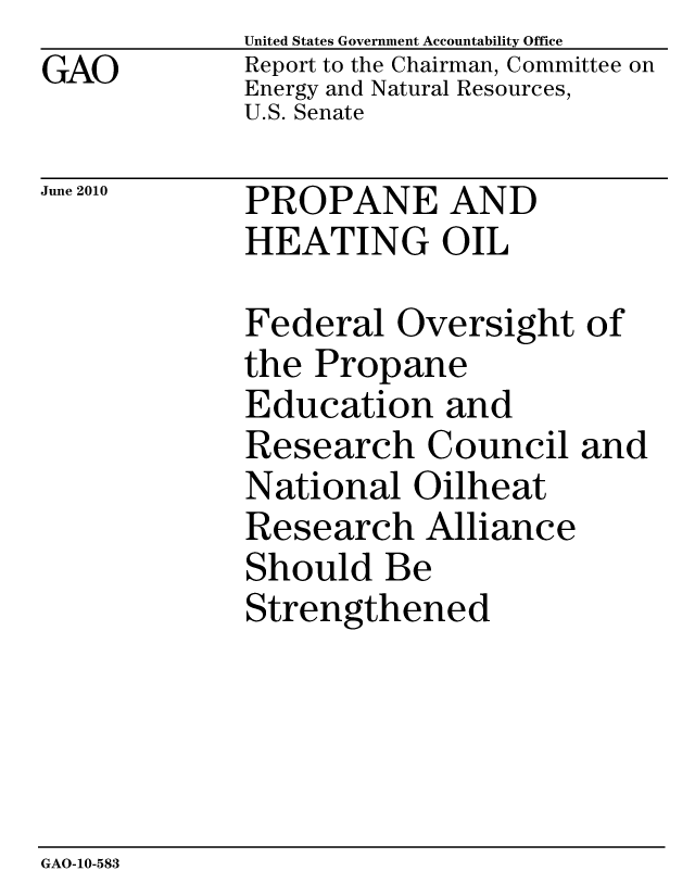 handle is hein.gao/gaobacemb0001 and id is 1 raw text is: GAO


United States Government Accountability Office
Report to the Chairman, Committee on
Energy and Natural Resources,
U.S. Senate


June 2010


PROPANE AND
HEATING OIL


Federal Oversight of
the Propane
Education and
Research Council and
National Oilheat
Research Alliance
Should Be
Strengthened


GAO-10-583


