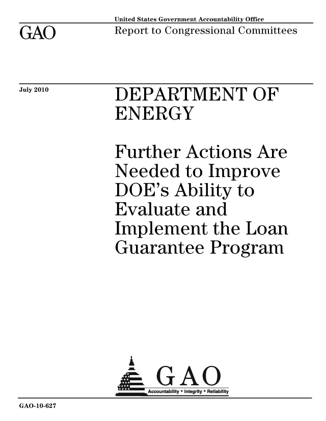 handle is hein.gao/gaobacemh0001 and id is 1 raw text is: GAO


United States Government Accountability Office
Report to Congressional Committees


July 2010


DEPARTMENT OF
ENERGY


              Further Actions Are
              Needed to Improve
              DOE's Ability to
              Evaluate and
              Implement the Loan
              Guarantee Program




                i
              &1GAO
              Accountability* Integrity * Reliability
GAO-10-62 7


