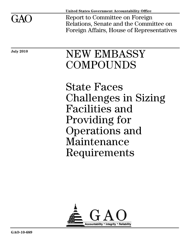 handle is hein.gao/gaobacemw0001 and id is 1 raw text is: GAO


United States Government Accountability Office
Report to Committee on Foreign
Relations, Senate and the Committee on
Foreign Affairs, House of Representatives


July 2010


NEW EMBASSY
COMPOUNDS


State Faces
Challenges in Sizing
Facilities and
Providing for
Operations and
Maintenance
Requirements


                 A
                    Accountability * Integrity * Reliability
GAO-10-689


