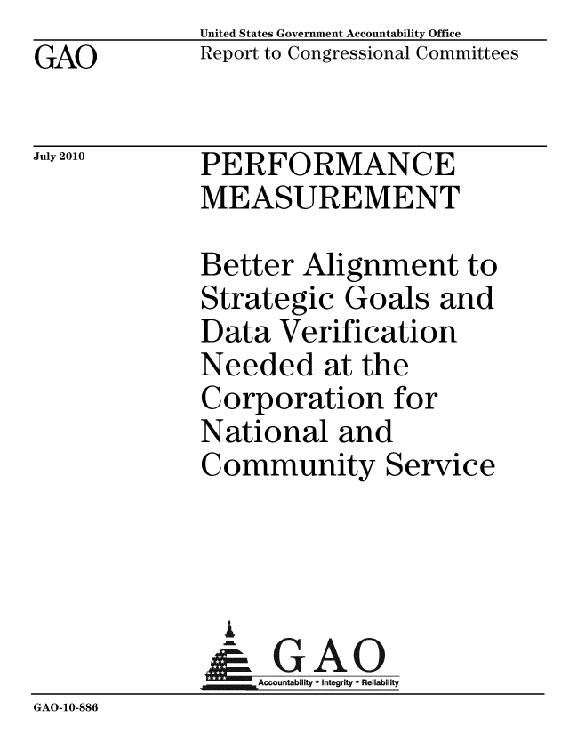 handle is hein.gao/gaobaceno0001 and id is 1 raw text is: GAO


United States Government Accountability Office
Report to Congressional Committees


July 2010


PERFORMANCE
MEASUREMENT


             Better Alignment to
             Strategic Goals and
             Data Verification
             Needed at the
             Corporation for
             National and
             Community Service



               A
               & GAO
                  Accountability * Integrity * Reliability
GAO-10-886



