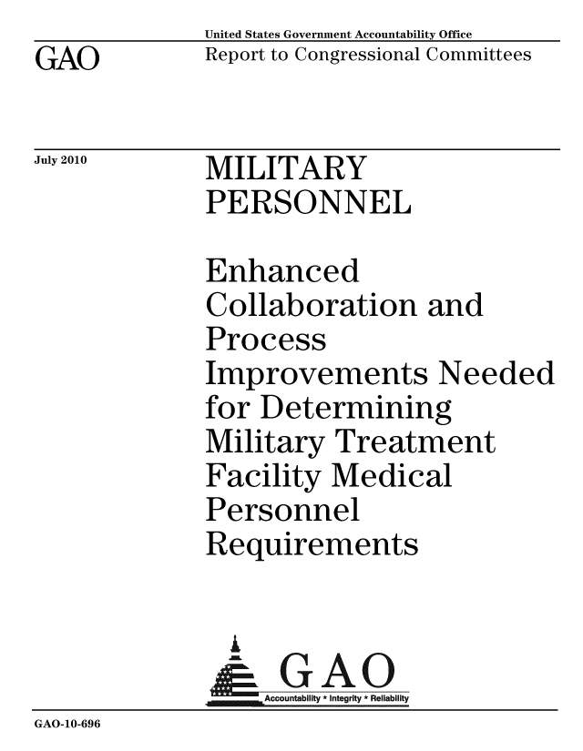handle is hein.gao/gaobacenq0001 and id is 1 raw text is:              United States Government Accountability Office
GAO          Report to Congressional Committees

July 2010    MILITARY
             PERSONNEL

             Enhanced
             Collaboration and
             Process
             Improvements Needed
             for Determining
             Military Treatment
             Facility Medical
             Personnel
             Requirements


               A
               & GAO
                  Accountability * Integrity * Reliability
GAO-10-696


