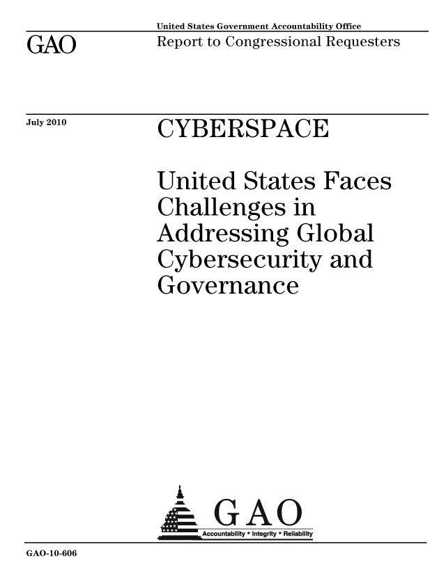 handle is hein.gao/gaobaceof0001 and id is 1 raw text is: GAO


United States Government Accountability Office
Report to Congressional Requesters


July 2010


CYBERSPACE


United States Faces
Challenges in
Addressing Global
Cybersecurity and
Governance


                    iU
                    Accountability * Integrity * Reliability
GAO-10-606


