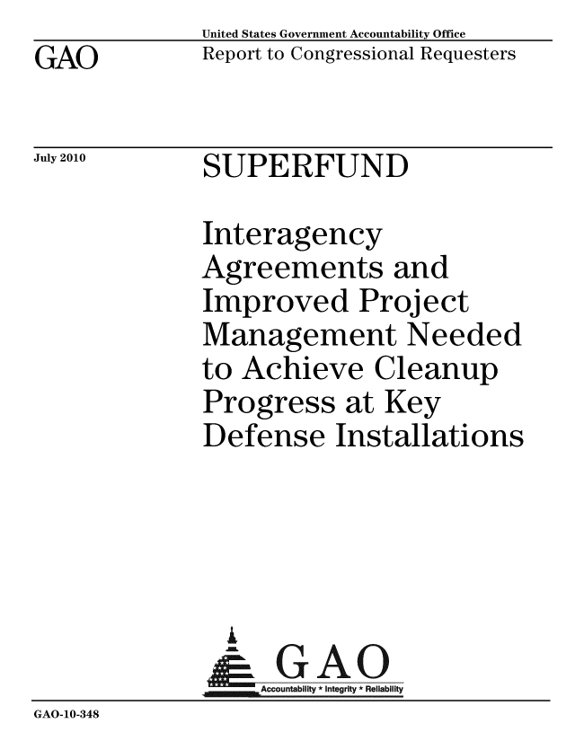 handle is hein.gao/gaobaceos0001 and id is 1 raw text is: GAO


United States Government Accountability Office
Report to Congressional Requesters


July 2010


SUPERFUND


              Interagency
              Agreements and
              Improved Project
              Management Needed
              to Achieve Cleanup
              Progress at Key
              Defense Installations




                i
                &GAO
              Accountability*Integrity * Reliability
GAO-10-348


