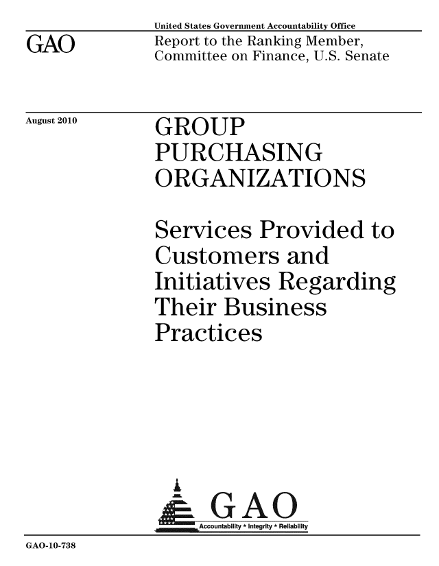 handle is hein.gao/gaobaceov0001 and id is 1 raw text is: GAO


United States Government Accountability Office
Report to the Ranking Member,
Committee on Finance, U.S. Senate


August 2010


GROUP
PURCHASING
ORGANIZATIONS


              Services Provided to
              Customers and
              Initiatives Regarding
              Their Business
              Practices




                A
              &1GAO
              Accountability* Integrity * Reliability
GAO-10-738


