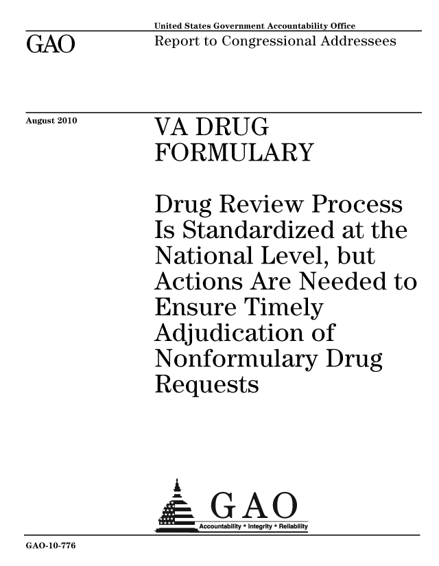 handle is hein.gao/gaobacepa0001 and id is 1 raw text is:              United States Government Accountability Office
GAO          Report to Congressional Addressees

August 2010  VA DRUG
             FORMULARY

             Drug Review Process
             Is Standardized at the
             National Level, but
             Actions Are Needed to
             Ensure Timely
             Adjudication of
             Nonformulary Drug
             Requests


               A
               & GAO
                  Accountability * Integrity * Reliability
GAO-10-776


