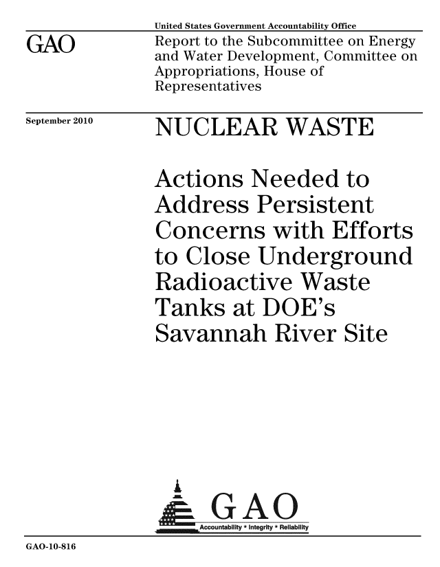handle is hein.gao/gaobacepk0001 and id is 1 raw text is: GAO


United States Government Accountability Office
Report to the Subcommittee on Energy
and Water Development, Committee on
Appropriations, House of
Representatives


September 2010


NUCLEAR WASTE


              Actions Needed to
              Address Persistent
              Concerns with Efforts
              to Close Underground
              Radioactive Waste
              Tanks at DOE's
              Savannah River Site




                I
                & GAO
                   ccountability * Integrity * Reliability
GAO-10-816


