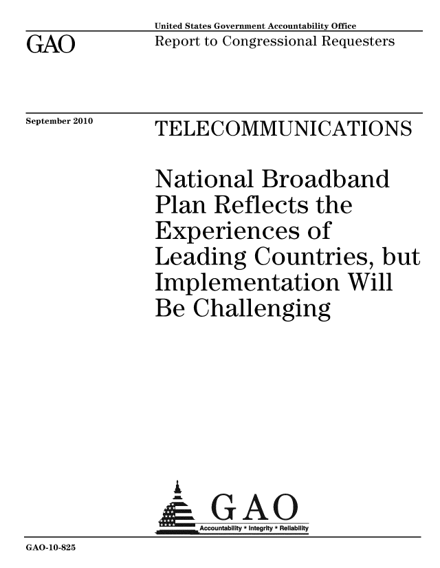 handle is hein.gao/gaobacepm0001 and id is 1 raw text is: GAO


United States Government Accountability Office
Report to Congressional Requesters


September 2010


TELECOMMUNICATIONS


              National Broadband
              Plan Reflects the
              Experiences of
              Leading Countries, but
              Implementation Will
              Be Challenging





                i
                &GAO
              Accountability*Integrity * Reliability
GAO-10-825



