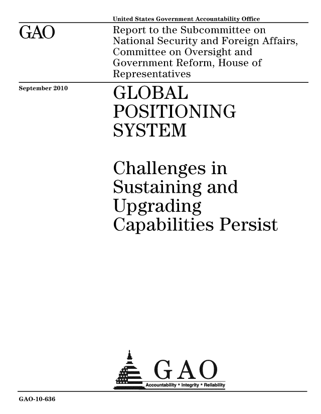 handle is hein.gao/gaobacepq0001 and id is 1 raw text is: 
GAO


United States Government Accountability Office
Report to the Subcommittee on
National Security and Foreign Affairs,
Committee on Oversight and
Government Reform, House of
Representatives


September 2010


GLOBAL
POSITIONING
SYSTEM


                Challenges in
                Sustaining and
                Upgrading
                Capabilities Persist








                  I
                  &GAO
                  .  Accountability * Integrity * Reliability
GAO-10-636


