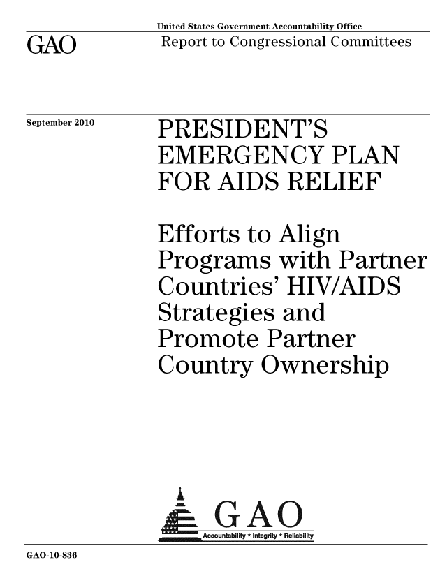 handle is hein.gao/gaobaceps0001 and id is 1 raw text is: GAO


United States Government Accountability Office
Report to Congressional Committees


September 2010


PRESIDENT'S
EMERGENCY PLAN
FOR AIDS RELIEF


             Efforts to Align
             Programs with Partner
             Countries' HIV/AIDS
             Strategies and
             Promote Partner
             Country Ownership




               I
                 A
              & GAO
                  Accountability * Integrity * Reliability
GAO-10-836


