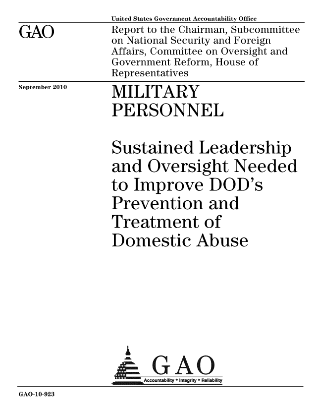 handle is hein.gao/gaobaceqa0001 and id is 1 raw text is: 
GAO


United States Government Accountability Office
Report to the Chairman, Subcommittee
on National Security and Foreign
Affairs, Committee on Oversight and
Government Reform, House of
Representatives


September 2010


MILITARY
PERSONNEL


               Sustained Leadership
               and Oversight Needed
               to Improve DOD's
               Prevention and
               Treatment of
               Domestic Abuse





                 A
                 & GAO
                    Accountability * Integrity * Reliability
GAO-10-923


