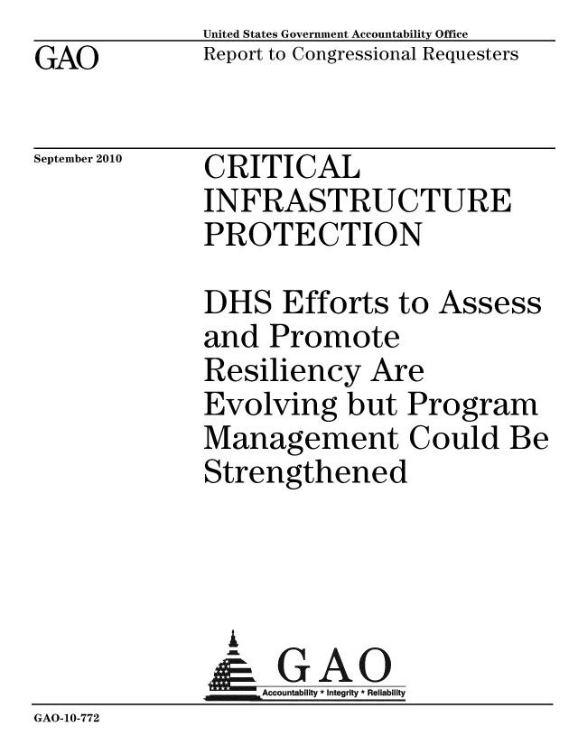 handle is hein.gao/gaobaceqd0001 and id is 1 raw text is: 
GAO


United States Government Accountability Office
Report to Congressional Requesters


September 2010


CRITICAL
INFRASTRUCTURE
PROTECTION


             DHS Efforts to Assess
             and Promote
             Resiliency Are
             Evolving but Program
             Management Could Be
             Strengthened



               A
               & GAO
                  Accountability * Integrity * Reliability
GAO-10-772


