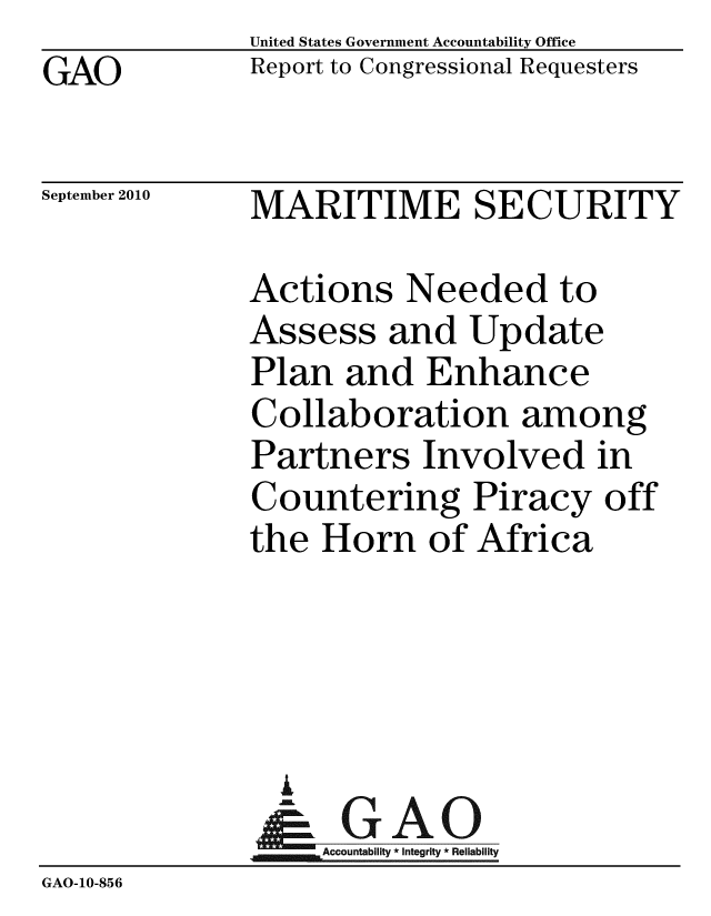 handle is hein.gao/gaobaceqh0001 and id is 1 raw text is: GAO


United States Government Accountability Office
Report to Congressional Requesters


September 2010


MARITIME SECURITY


              Actions Needed to
              Assess and Update
              Plan and Enhance
              Collaboration among
              Partners Involved in
              Countering Piracy off
              the Horn of Africa




                A
                & GAO
                   Accountability * Integrity * Reliability
GAO-10-856


