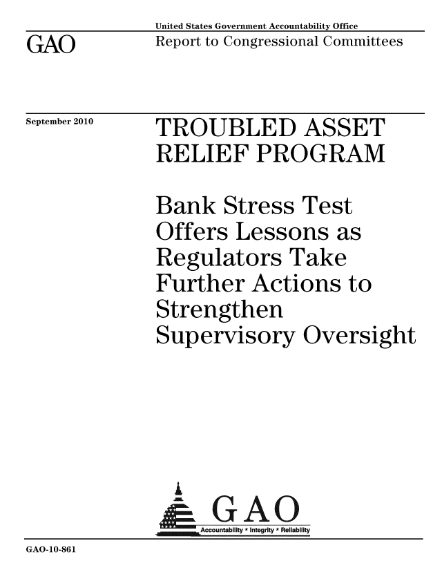 handle is hein.gao/gaobaceql0001 and id is 1 raw text is: GAO


United States Government Accountability Office
Report to Congressional Committees


September 2010


TROUBLED ASSET
RELIEF PROGRAM


              Bank Stress Test
              Offers Lessons as
              Regulators Take
              Further Actions to
              Strengthen
              Supervisory Oversight




                A
                & GAO
                   Accountability * Integrity * Reliability
GAO-10-861


