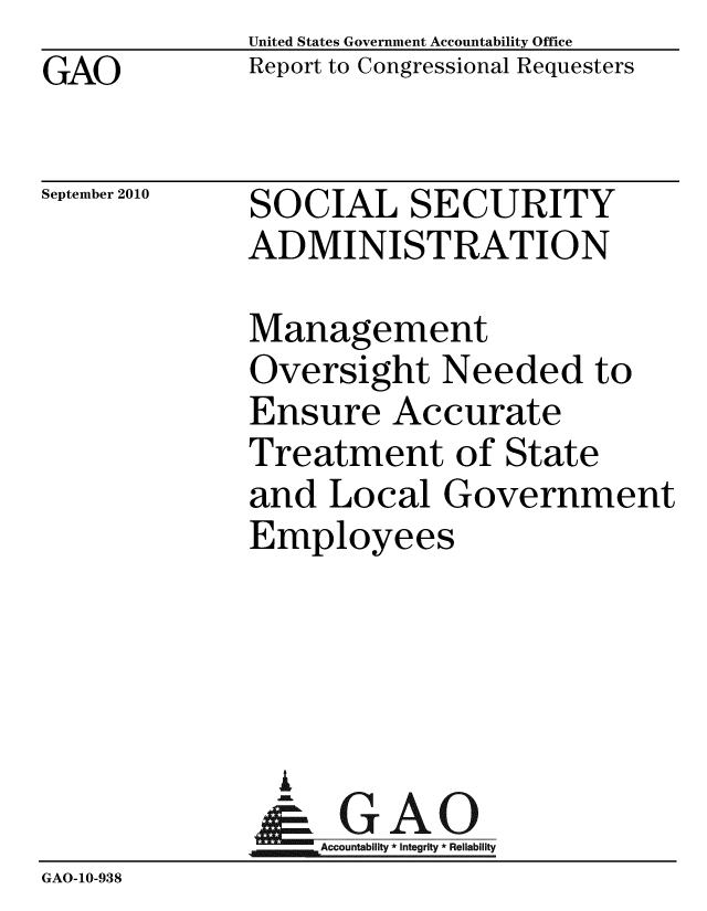 handle is hein.gao/gaobaceqo0001 and id is 1 raw text is: GAO


United States Government Accountability Office
Report to Congressional Requesters


September 2010


SOCIAL SECURITY
ADMINISTRATION


             Management
             Oversight Needed to
             Ensure Accurate
             Treatment of State
             and Local Government
             Employees




               i
               &GAO
                  Accountability * Integrity * Reliability
GAO-10-938


