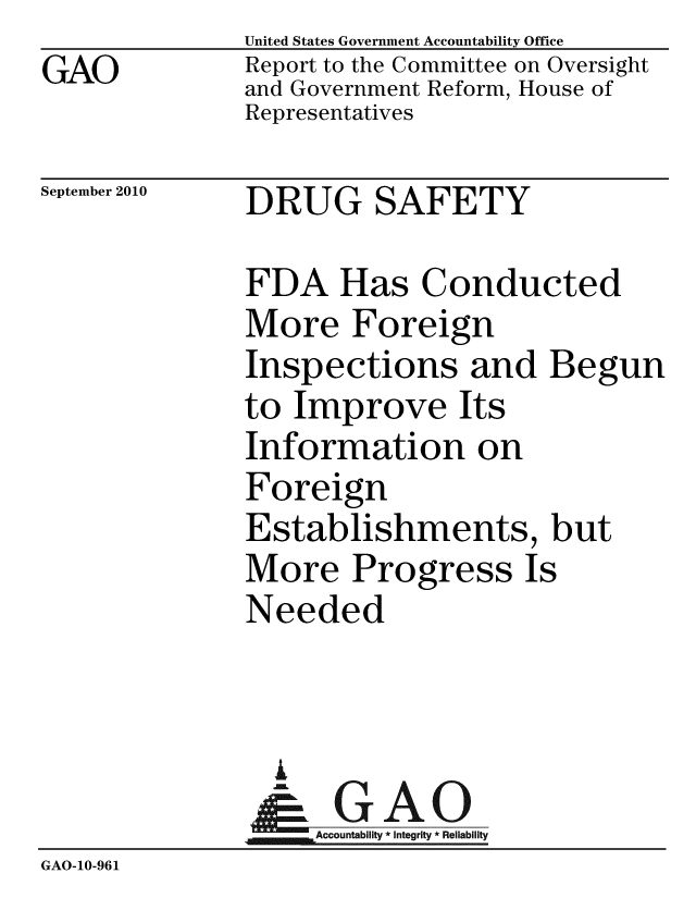 handle is hein.gao/gaobaceqx0001 and id is 1 raw text is:               United States Government Accountability Office
GAO           Report to the Committee on Oversight
              and Government Reform, House of
              Representatives

September 2010 DRUG    SAFETY

              FDA Has Conducted
              More Foreign
              Inspections and Begun
              to Improve Its
              Information on
              Foreign
              Establishments, but
              More Progress Is
              Needed



                A
                & GAO
                   Accountability * Integrity * Reliability
GAO-10-961


