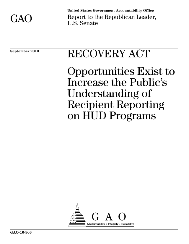handle is hein.gao/gaobacerg0001 and id is 1 raw text is: GAO


United States Government Accountability Office
Report to the Republican Leader,
U.S. Senate


September 2010


RECOVERY ACT


Opportunities Exist to
Increase the Public's
Understanding of
Recipient Reporting
on HUD Programs







       G A 0
-   Accountability * Integrity * Reliability


GAO-10-966


