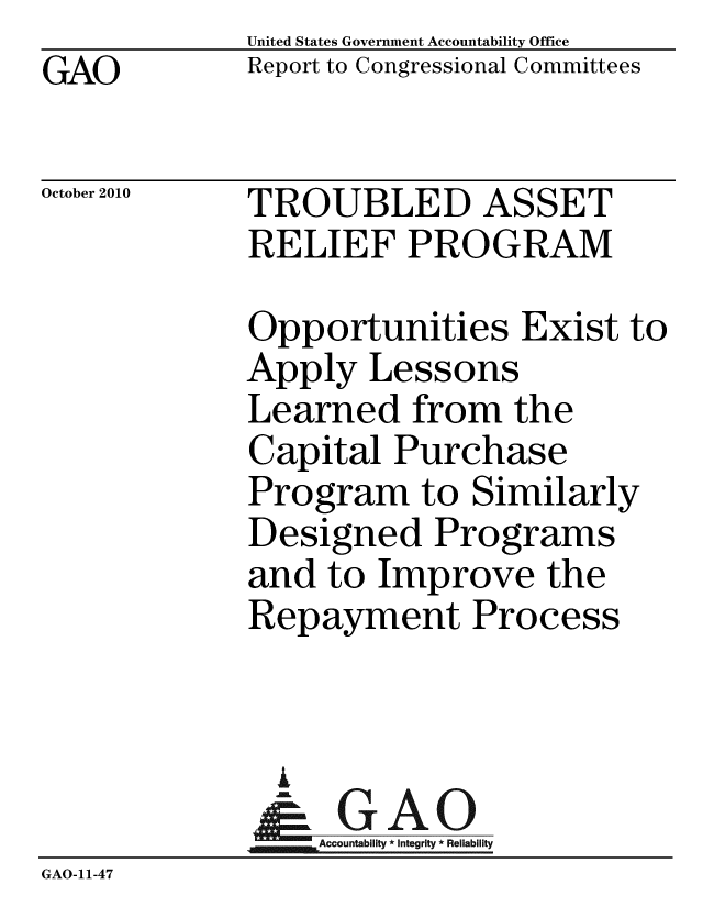 handle is hein.gao/gaobaceri0001 and id is 1 raw text is:              United States Government Accountability Office
GAO          Report to Congressional Committees

October 2010 TROUBLED ASSET
             RELIEF PROGRAM

             Opportunities Exist to
             Apply Lessons
             Learned from the
             Capital Purchase
             Program to Similarly
             Designed Programs
             and to Improve the
             Repayment Process


               i
               &GAO
             Accountability * Integri lability
GAO-11-47


