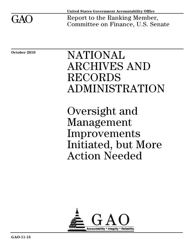 handle is hein.gao/gaobacerj0001 and id is 1 raw text is: GAO


United States Government Accountability Office
Report to the Ranking Member,
Committee on Finance, U.S. Senate


October 2010


NATIONAL
ARCHIVES AND
RECORDS
ADMINISTRATION


             Oversight and
             Management
             Improvements
             Initiated, but More
             Action Needed



               A
               & GAO
                  Accountability * Integrity * Reliability
GAO-11-15


