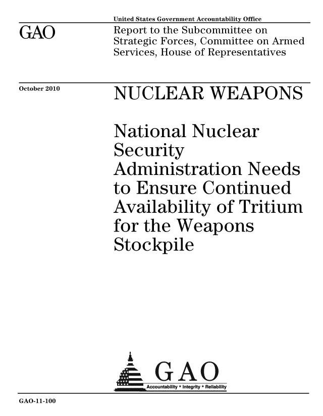 handle is hein.gao/gaobacerp0001 and id is 1 raw text is: GAO


United States Government Accountability Office
Report to the Subcommittee on
Strategic Forces, Committee on Armed
Services, House of Representatives


October 2010


NUCLEAR WEAPONS


               National Nuclear
               Security
               Administration Needs
               to Ensure Continued
               Availability of Tritium
               for the Weapons
               Stockpile




                 A
                 & GAO
                    Accountability * Integrity * Reliability
GAO-11-100


