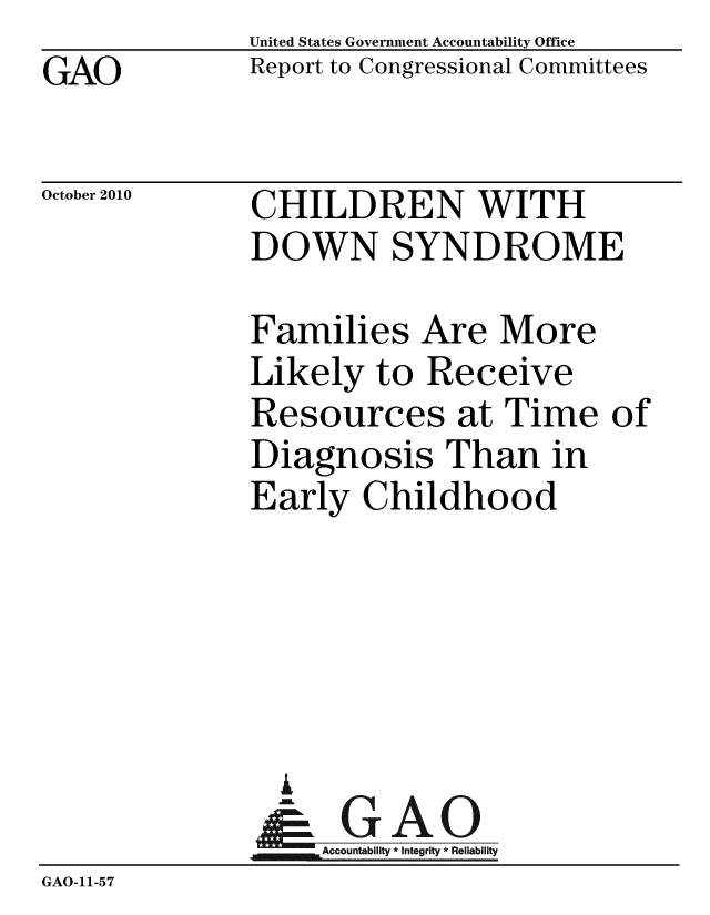 handle is hein.gao/gaobaceru0001 and id is 1 raw text is: 
GAO


United States Government Accountability Office
Report to Congressional Committees


October 2010


CHILDREN WITH
DOWN SYNDROME


Families Are More
Likely to Receive
Resources at Time
Diagnosis Than in
Early Childhood





  i
  I GAO
j,_; Accounlabifflly * Inegriy * Relablity


of


GAO-11-57


