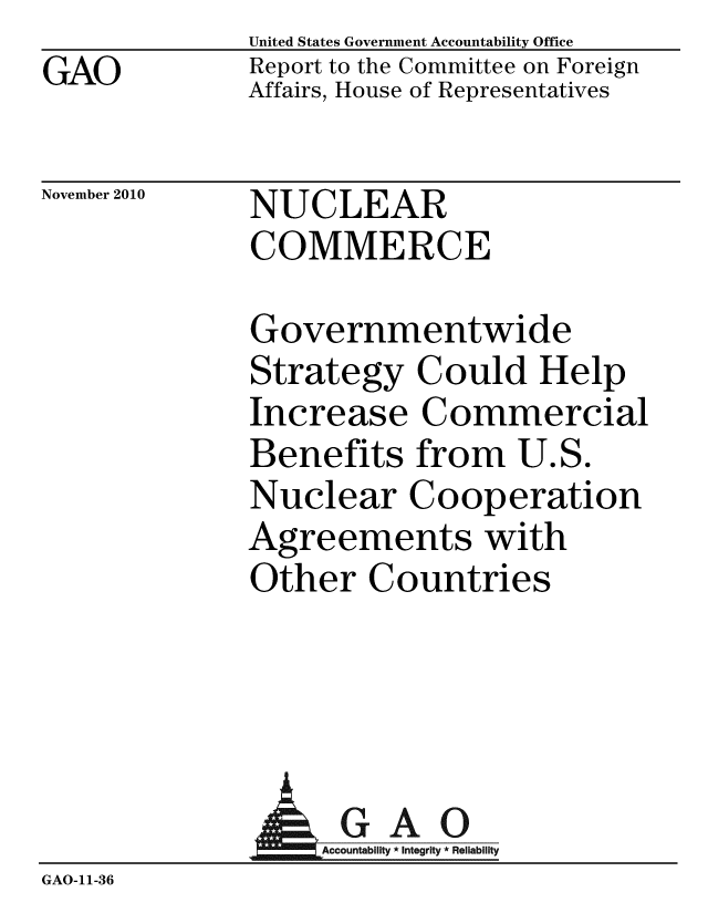 handle is hein.gao/gaobacess0001 and id is 1 raw text is: GAO


United States Government Accountability Office
Report to the Committee on Foreign
Affairs, House of Representatives


November 2010


NUCLEAR
COMMERCE


Governmentwide
Strategy Could Help
Increase Commercial
Benefits from U.S.
Nuclear Cooperation
Agreements with
Other Countries


                    GAO
              Accuntability * Integrity * Reliability
GAO-11-36


