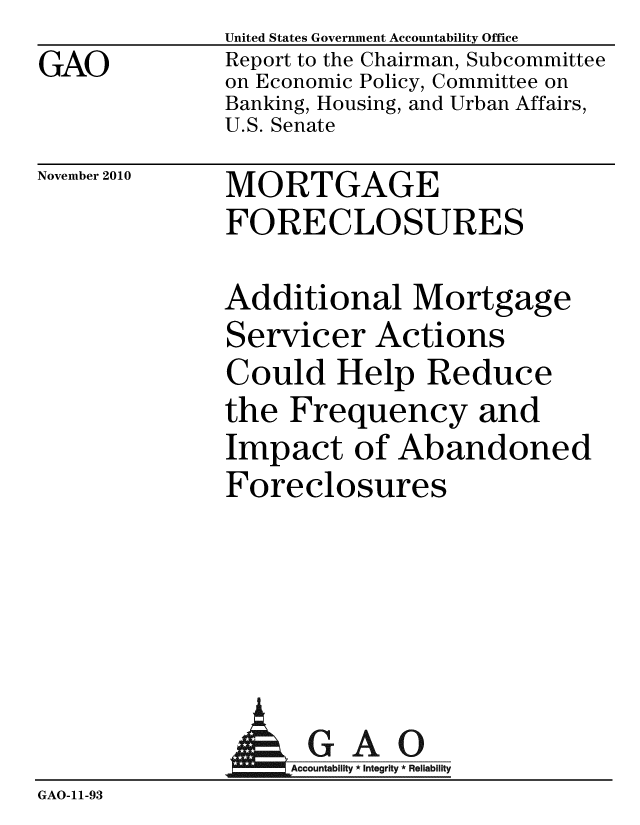 handle is hein.gao/gaobacete0001 and id is 1 raw text is: GAO


United States Government Accountability Office
Report to the Chairman, Subcommittee
on Economic Policy, Committee on
Banking, Housing, and Urban Affairs,
U.S. Senate


November 2010


MORTGAGE
FORECLOSURES


Additional Mortgage
Servicer Actions
Could Help Reduce
the Frequency and
Impact of Abandoned
Foreclosures


                AGAO
                   Accountability * Integrity * Reliability
GAO-11-93


