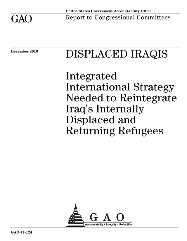 handle is hein.gao/gaobaceuc0001 and id is 1 raw text is: GAO


United States Government Accountability Office
Report to Congressional Committees


December 2010


DISPLACED IRAQIS


Integrated
International Strategy
Needed to Reintegrate
Iraq's Internally
Displaced and
Returning Refugees


                   GAO
                   AAcco a t I i R
GAO-11- 124


