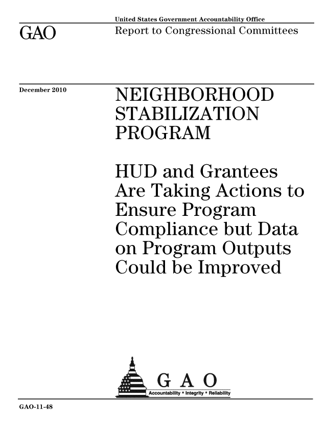handle is hein.gao/gaobaceus0001 and id is 1 raw text is: GAO


United States Government Accountability Office
Report to Congressional Committees


December 2010


NEIGHBORHOOD
STABILIZATION
PROGRAM


HUD and Grantees
Are Taking Actions to
Ensure Program
Compliance but Data
on Program Outputs
Could be Improved


              AGAO
                 A untability * Integrity * Reliability
GAO-11-48


