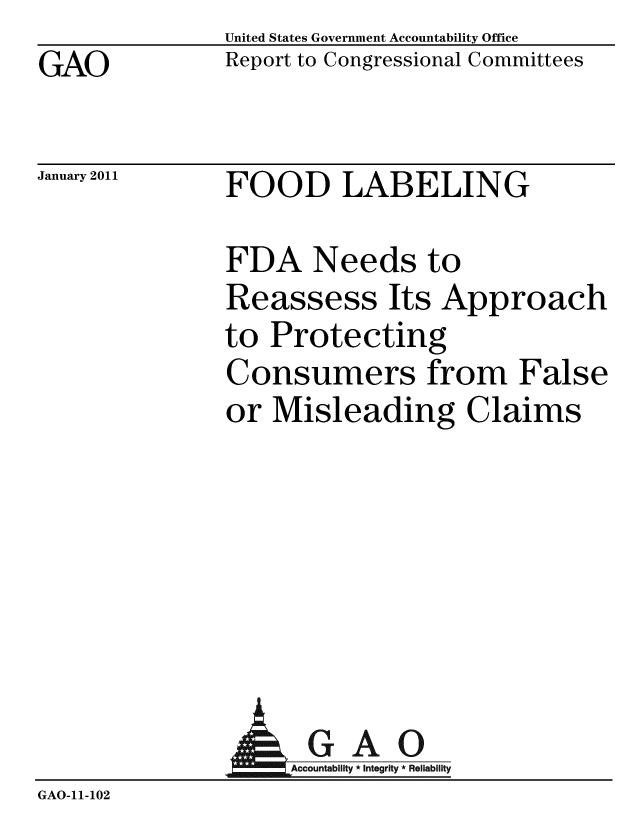handle is hein.gao/gaobacevc0001 and id is 1 raw text is: GAO


United States Government Accountability Office
Report to Congressional Committees


January 2011


FOOD LABELING


FDA Needs to
Reassess Its Approach
to Protecting
Consumers from False
or Misleading Claims


A


GAO
Accountability * Integrity * Reliability


GAO-11-102


