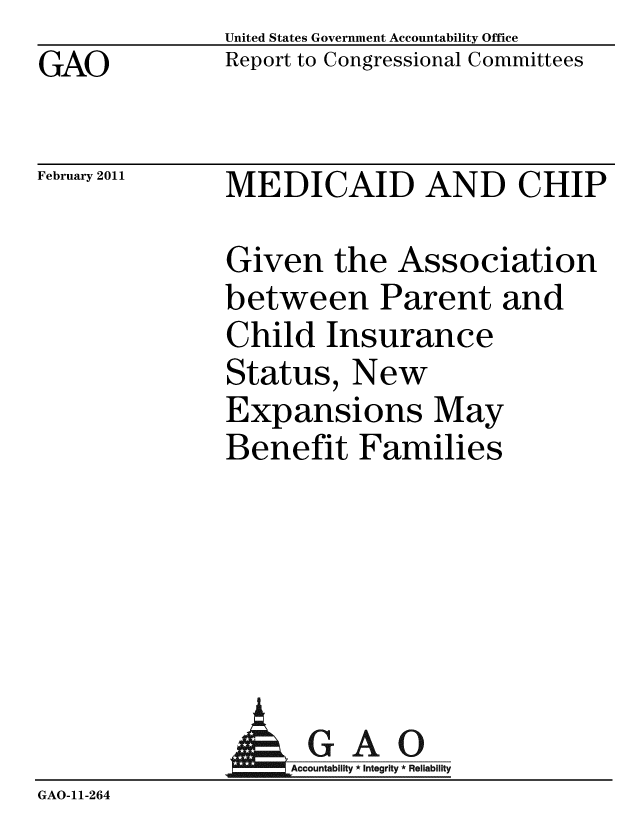 handle is hein.gao/gaobacewg0001 and id is 1 raw text is: GAO


United States Government Accountability Office
Report to Congressional Committees


February 2011


MEDICAID AND CHIP


Given the Association
between Parent and
Child Insurance
Status, New
Expansions May
Benefit Families


             A GAO
GAO-11-264


