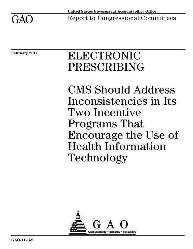 handle is hein.gao/gaobacewn0001 and id is 1 raw text is: GAO


United States Government Accountability Office
Report to Congressional Committees


February 2011


ELECTRONIC
PRESCRIBING


CMS Should Address
Inconsistencies in Its
Two Incentive
Programs That
Encourage the Use of
Health Information
Technology


               AGAO
                 Accoun iy * Integrity * Reliability
GAO-11- 15 9


