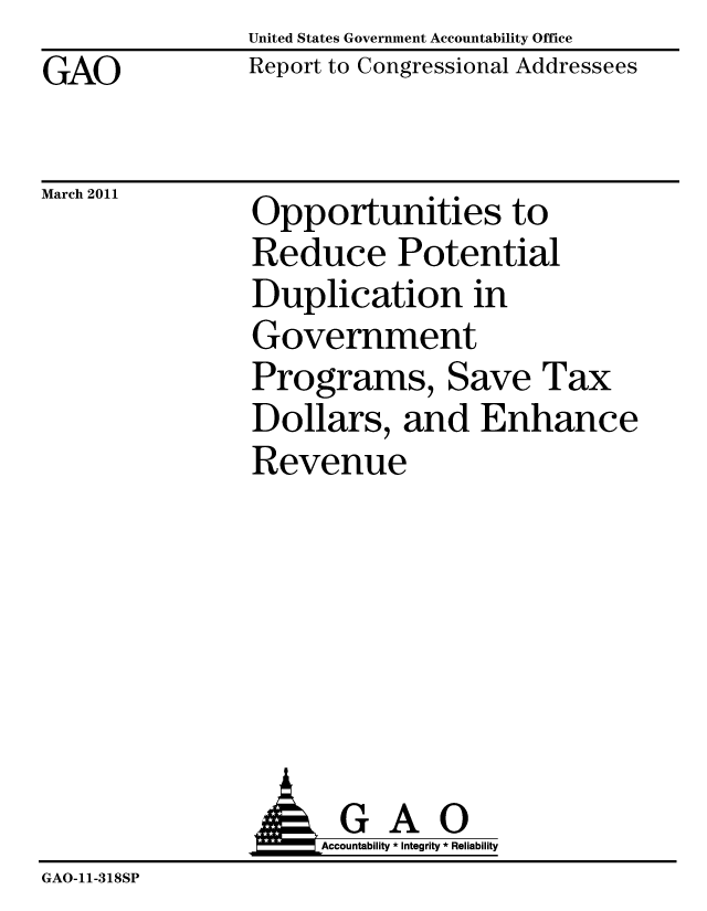 handle is hein.gao/gaobacewr0001 and id is 1 raw text is: United States Government Accountability Office
Report to Congressional Addressees


GAO


March 2011  Opportunities to
               Reduce Potential
               Duplication in
               Government
               Programs, Save Tax
               Dollars, and Enhance
               Revenue


                :Ak GA O
                    Accountability * Integrity * Reliability
GAO-11-318SP


