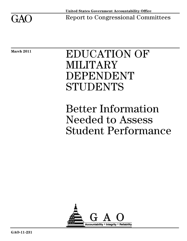 handle is hein.gao/gaobacewu0001 and id is 1 raw text is: GAO


United States Government Accountability Office
Report to Congressional Committees


March 2011


EDUCATION OF
MILITARY
DEPENDENT
STUDENTS


Better Information
Needed to Assess
Student Performance


                GAO
GAO-11-231


